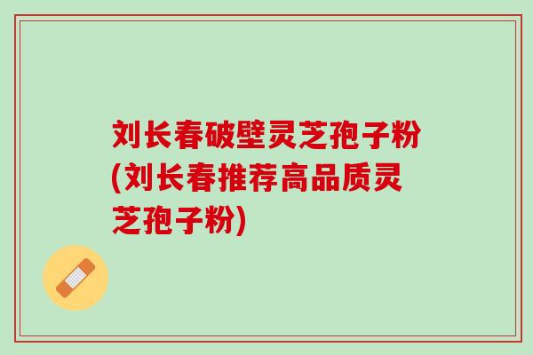 刘长春破壁灵芝孢子粉(刘长春推荐高品质灵芝孢子粉) 刘长春破壁灵芝孢子粉(刘长春推荐高品质灵芝孢子粉)
