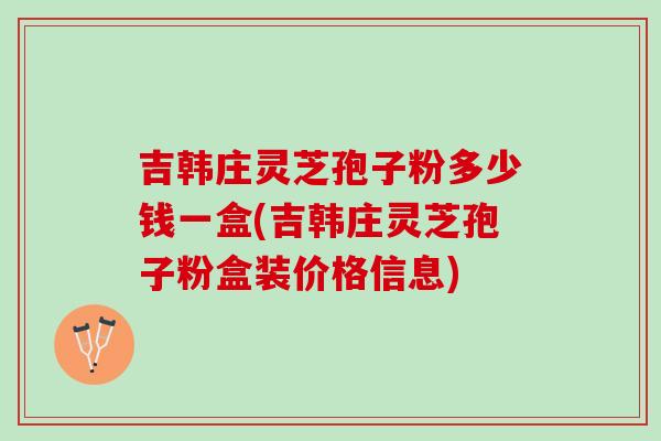 吉韩庄灵芝孢子粉多少钱一盒(吉韩庄灵芝孢子粉盒装价格信息) 吉韩庄灵芝孢子粉多少钱一盒(吉韩庄灵芝孢子粉盒装价格信息)