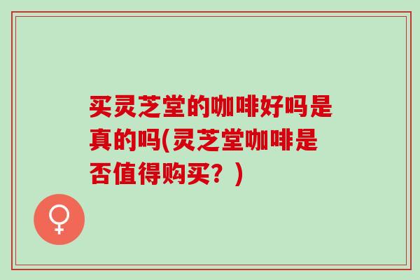买灵芝堂的咖啡好吗是真的吗(灵芝堂咖啡是否值得购买?) 买灵芝堂的咖啡好吗是真的吗(灵芝堂咖啡是否值得购买?)