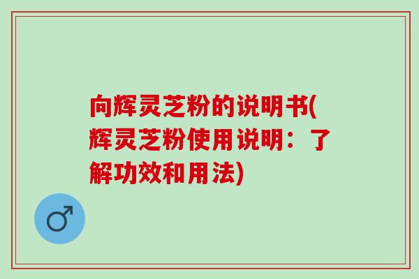 向辉灵芝粉的说明书(辉灵芝粉使用说明：了解功效和用法)
