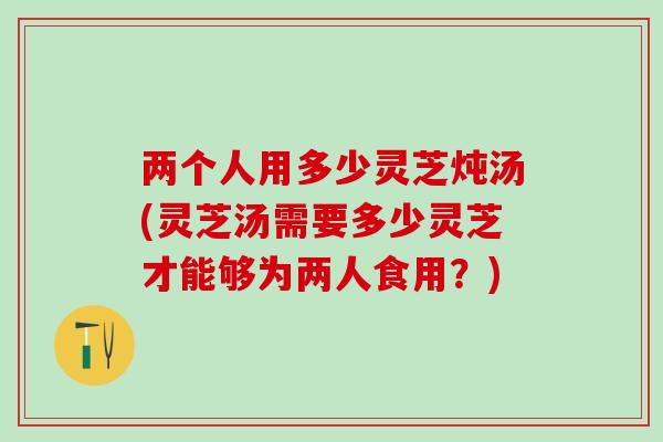 两个人用多少灵芝炖汤(灵芝汤需要多少灵芝才能够为两人食用？)