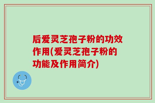 后爱灵芝孢子粉的功效作用(爱灵芝孢子粉的功能及作用简介)
