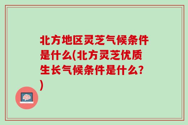 北方地区灵芝气候条件是什么(北方灵芝优质生长气候条件是什么?) 北方地区灵芝气候条件是什么(北方灵芝优质生长气候条件是什么?)
