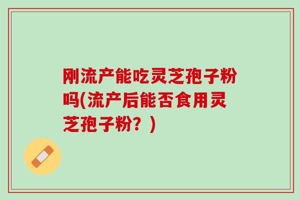 刚流产能吃灵芝孢子粉吗(流产后能否食用灵芝孢子粉?) 刚流产能吃灵芝孢子粉吗(流产后能否食用灵芝孢子粉?)