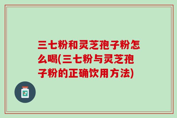 三七粉和灵芝孢子粉怎么喝(三七粉与灵芝孢子粉的正确饮用方法)