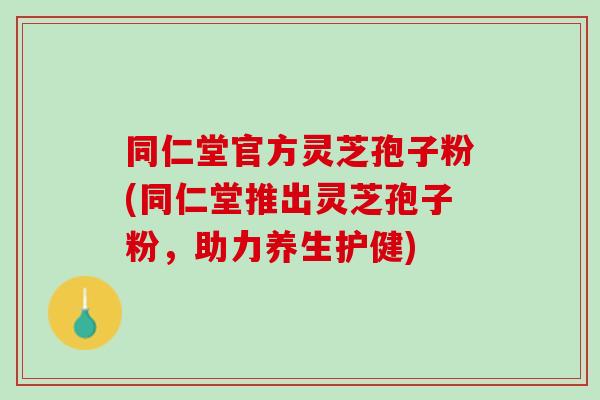 同仁堂官方灵芝孢子粉(同仁堂推出灵芝孢子粉，助力养生护健)
