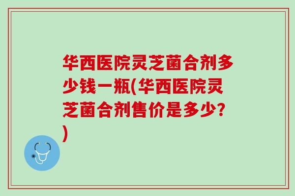 华西医院灵芝菌合剂多少钱一瓶(华西医院灵芝菌合剂售价是多少？)