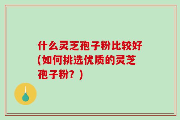 什么灵芝孢子粉比较好(如何挑选优质的灵芝孢子粉？)