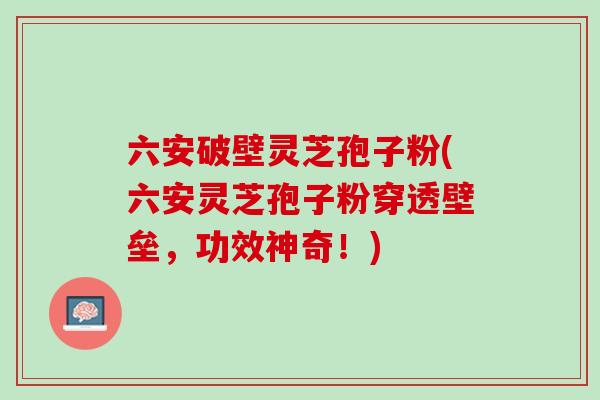 六安破壁灵芝孢子粉(六安灵芝孢子粉穿透壁垒，功效神奇！)