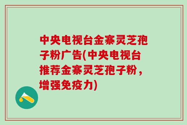 中央电视台金寨灵芝孢子粉广告(中央电视台推荐金寨灵芝孢子粉，增强免疫力)