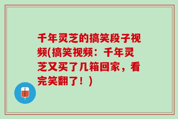 千年灵芝的搞笑段子视频(搞笑视频：千年灵芝又买了几箱回家，看完笑翻了！)