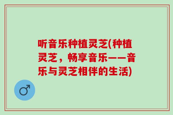 听音乐种植灵芝(种植灵芝，畅享音乐——音乐与灵芝相伴的生活)