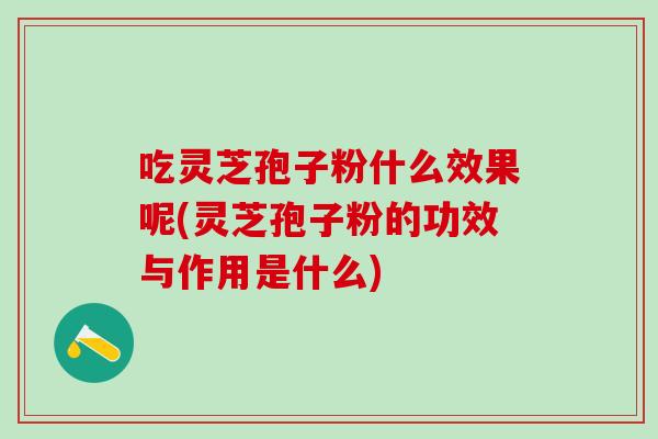吃灵芝孢子粉什么效果呢(灵芝孢子粉的功效与作用是什么)