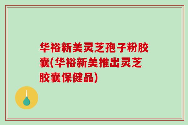 华裕新美灵芝孢子粉胶囊(华裕新美推出灵芝胶囊保健品)