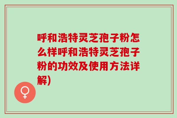呼和浩特灵芝孢子粉怎么样呼和浩特灵芝孢子粉的功效及使用方法详解)