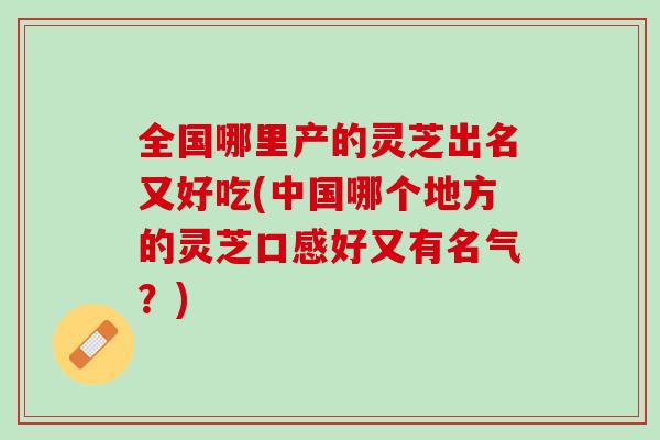 全国哪里产的灵芝出名又好吃(中国哪个地方的灵芝口感好又有名气？)