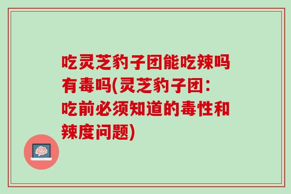 吃灵芝豹子团能吃辣吗有毒吗(灵芝豹子团:吃前必须知道的毒性和辣度问题) 吃灵芝豹子团能吃辣吗有毒吗(灵芝豹子团:吃前必须知道的毒性和辣度问题)