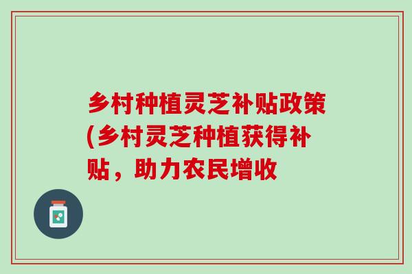 乡村种植灵芝补贴政策(乡村灵芝种植获得补贴，助力农民增收