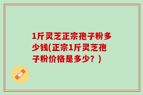 1斤灵芝正宗孢子粉多少钱(正宗1斤灵芝孢子粉价格是多少？)
