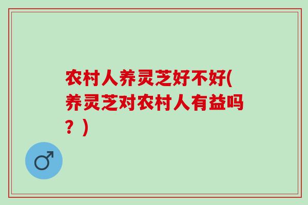 农村人养灵芝好不好(养灵芝对农村人有益吗？)