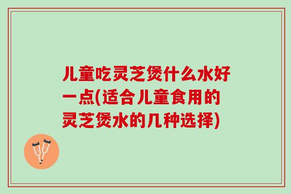 儿童吃灵芝煲什么水好一点(适合儿童食用的灵芝煲水的几种选择)