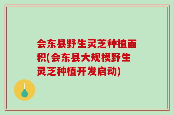 会东县野生灵芝种植面积(会东县大规模野生灵芝种植开发启动)