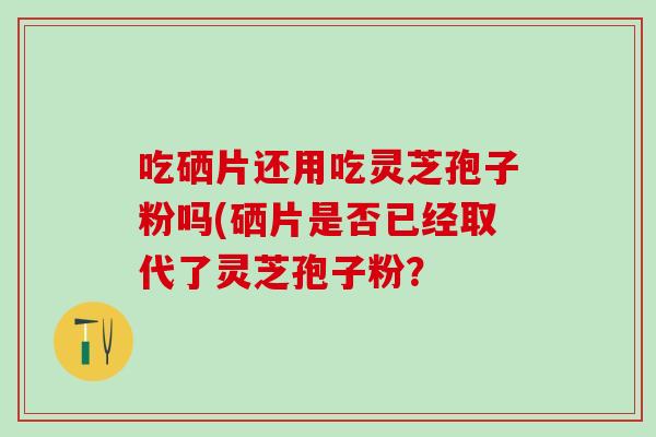 吃硒片还用吃灵芝孢子粉吗(硒片是否已经取代了灵芝孢子粉？