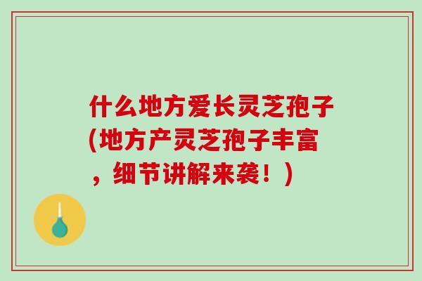 什么地方爱长灵芝孢子(地方产灵芝孢子丰富，细节讲解来袭！)