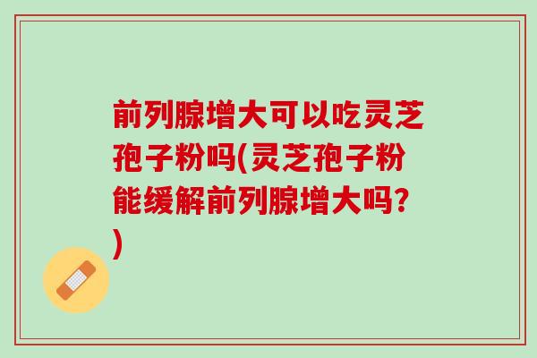 前列腺增大可以吃灵芝孢子粉吗(灵芝孢子粉能缓解前列腺增大吗？)