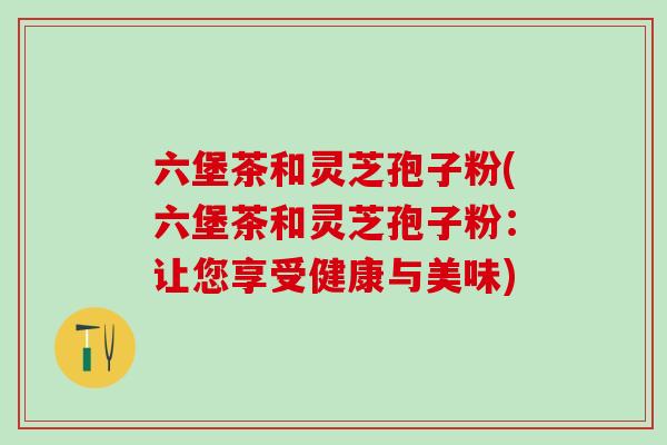 六堡茶和灵芝孢子粉(六堡茶和灵芝孢子粉:让您享受健康与美味) 六堡茶和灵芝孢子粉(六堡茶和灵芝孢子粉:让您享受健康与美味)