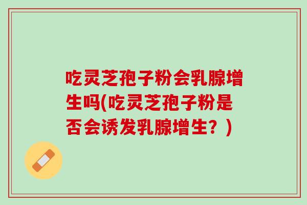 吃灵芝孢子粉会乳腺增生吗(吃灵芝孢子粉是否会诱发乳腺增生?) 吃灵芝孢子粉会乳腺增生吗(吃灵芝孢子粉是否会诱发乳腺增生?)