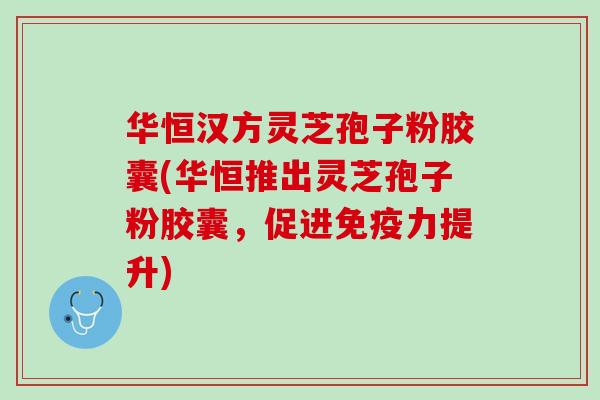 华恒汉方灵芝孢子粉胶囊(华恒推出灵芝孢子粉胶囊，促进免疫力提升)