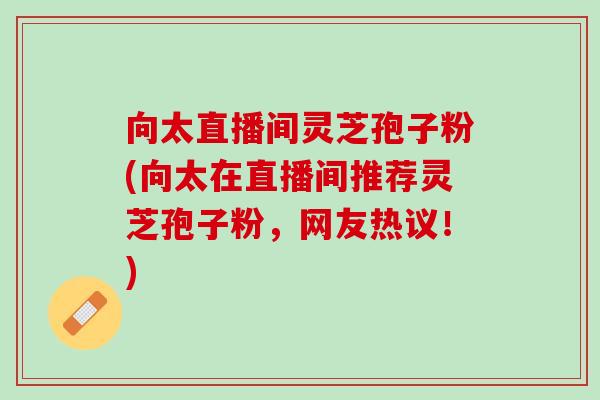 向太直播间灵芝孢子粉(向太在直播间推荐灵芝孢子粉,网友热议!) 向太直播间灵芝孢子粉(向太在直播间推荐灵芝孢子粉,网友热议!)