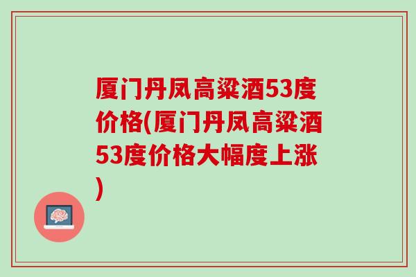 厦门丹凤高粱酒53度价格(厦门丹凤高粱酒53度价格大幅度上涨)