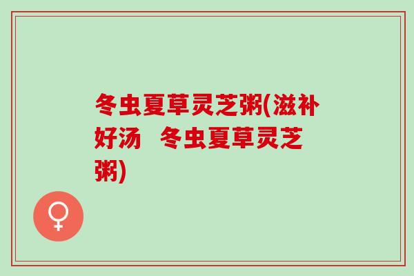 冬虫夏草灵芝粥(滋补好汤  冬虫夏草灵芝粥)