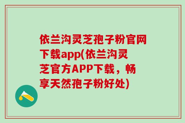 依兰沟灵芝孢子粉官网下载app(依兰沟灵芝官方APP下载，畅享天然孢子粉好处)