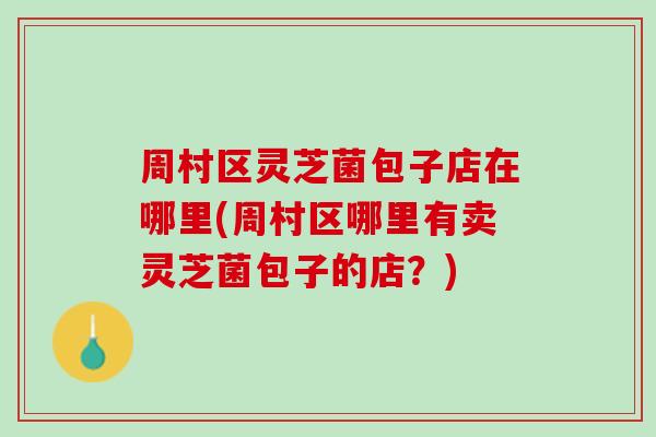 周村区灵芝菌包子店在哪里(周村区哪里有卖灵芝菌包子的店？)