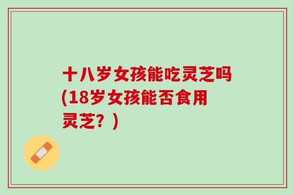 十八岁女孩能吃灵芝吗(18岁女孩能否食用灵芝？)