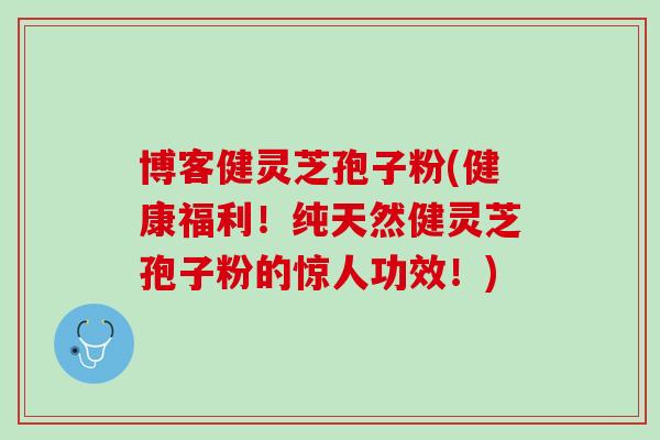 博客健灵芝孢子粉(健康福利！纯天然健灵芝孢子粉的惊人功效！)