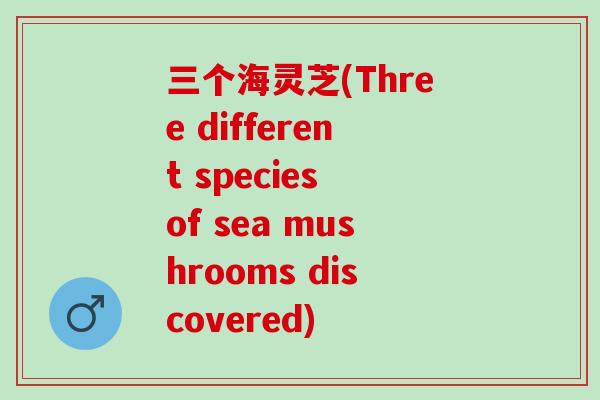 三个海灵芝(Three different species of sea mushrooms discovered)