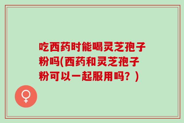 吃西药时能喝灵芝孢子粉吗(西药和灵芝孢子粉可以一起服用吗？)