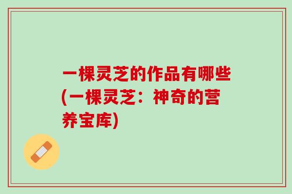 一棵灵芝的作品有哪些(一棵灵芝:神奇的营养宝库) 一棵灵芝的作品有哪些(一棵灵芝:神奇的营养宝库)
