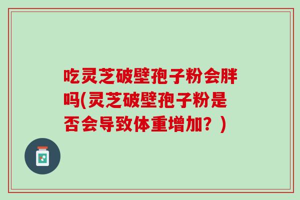 吃灵芝破壁孢子粉会胖吗(灵芝破壁孢子粉是否会导致体重增加?) 吃灵芝破壁孢子粉会胖吗(灵芝破壁孢子粉是否会导致体重增加?)