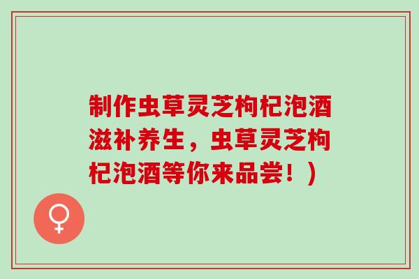 制作虫草灵芝枸杞泡酒滋补养生，虫草灵芝枸杞泡酒等你来品尝！)