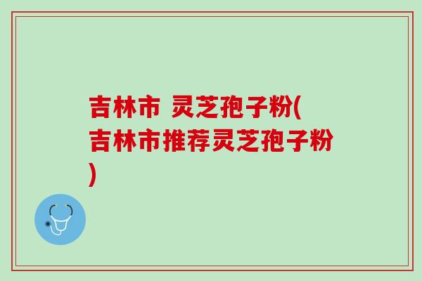 吉林市 灵芝孢子粉(吉林市推荐灵芝孢子粉) 吉林市 灵芝孢子粉(吉林市推荐灵芝孢子粉)
