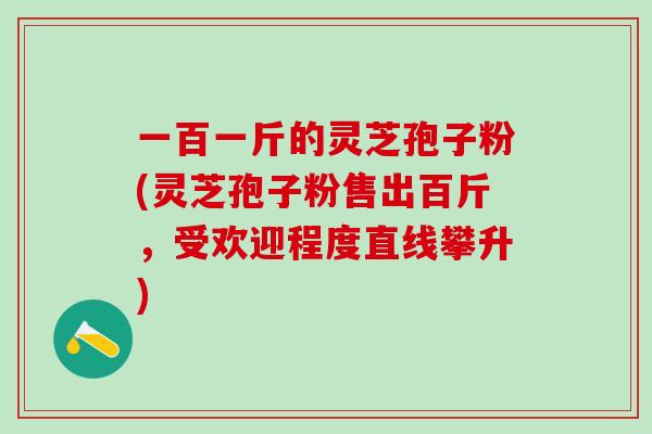 一百一斤的灵芝孢子粉(灵芝孢子粉售出百斤,受欢迎程度直线攀升) 一百一斤的灵芝孢子粉(灵芝孢子粉售出百斤,受欢迎程度直线攀升)