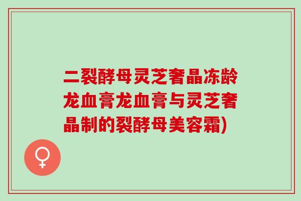 二裂酵母灵芝奢晶冻龄龙血膏龙血膏与灵芝奢晶制的裂酵母美容霜)