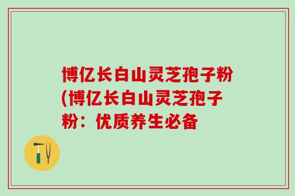 博亿长白山灵芝孢子粉(博亿长白山灵芝孢子粉：优质养生必备