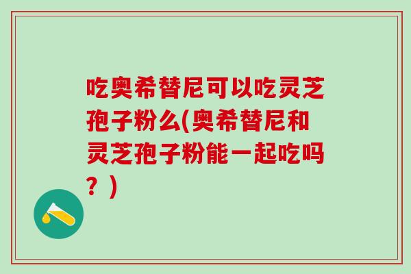吃奥希替尼可以吃灵芝孢子粉么(奥希替尼和灵芝孢子粉能一起吃吗？)