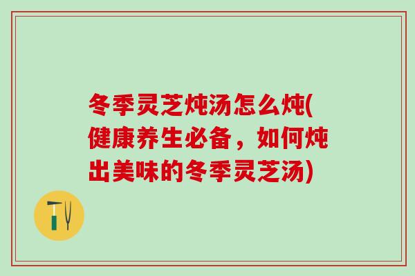 冬季灵芝炖汤怎么炖(健康养生必备，如何炖出美味的冬季灵芝汤)